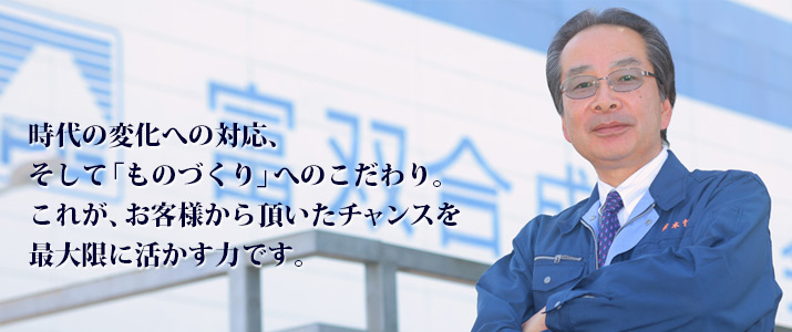 時代の変化への対応、そして「ものづくり」へのこだわり。これが、お客様から頂いたチャンスを最大限に活かす力です。