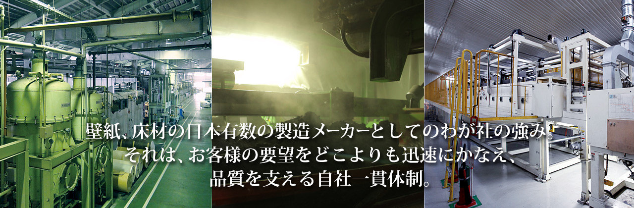 壁紙、床材の日本有数の製造メーカーとしてのわが社の強み。それは、お客様の要望をどこよりも迅速にかなえ、品質を支える自社一貫体制。