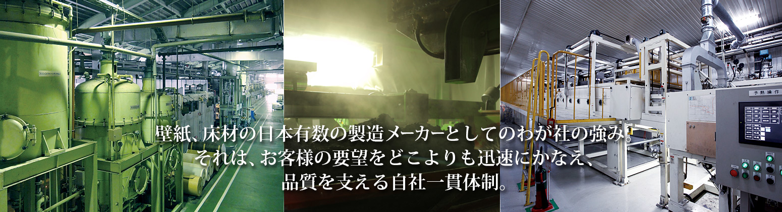 壁紙、床材の日本有数の製造メーカーとしてのわが社の強み。それは、お客様の要望をどこよりも迅速にかなえ、品質を支える自社一貫体制。